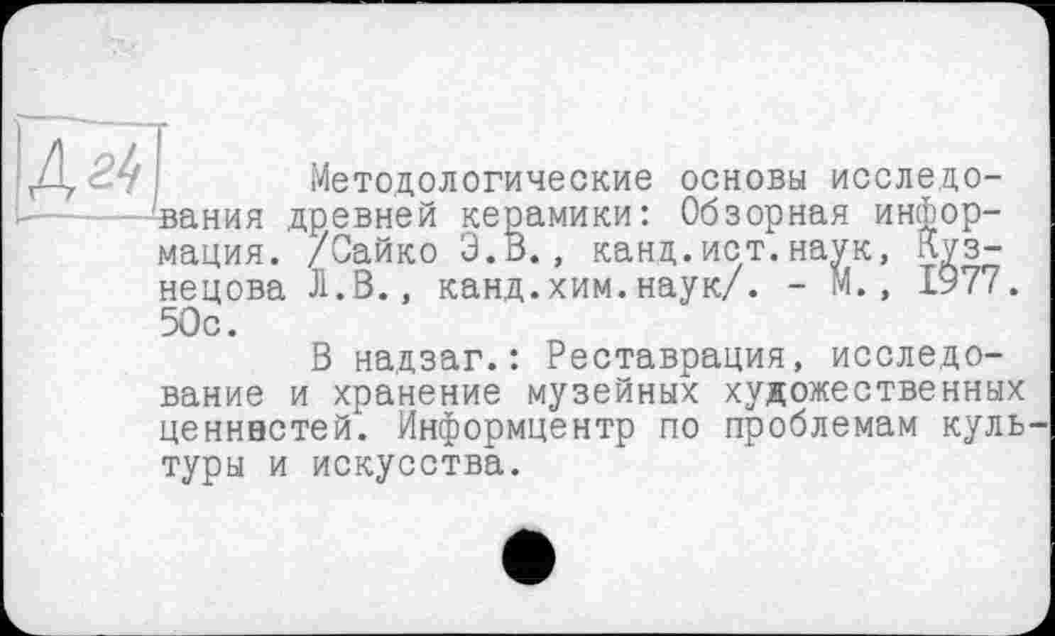 ﻿4^|
Методологические основы исследования древней керамики: Обзорная информация. /Сайко З.В., канд.ист.наук, Кузнецова Л.В., канд.хим.наук/. - М., 1977. 50с.
В надзаг.: Реставрация, исследование и хранение музейных художественных ценннстей. Информцентр по проблемам куль туры и искусства.